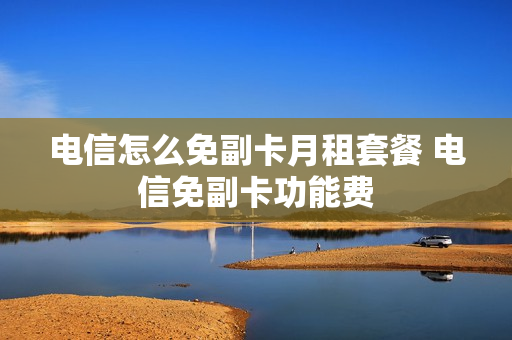 电信怎么免副卡月租套餐 电信免副卡功能费