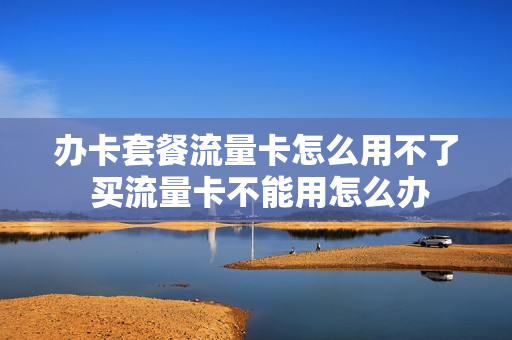 办卡套餐流量卡怎么用不了 买流量卡不能用怎么办