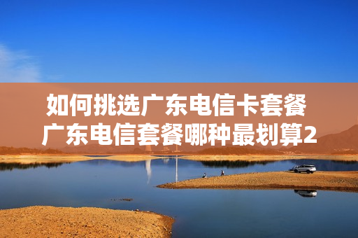 如何挑选广东电信卡套餐 广东电信套餐哪种最划算2021
