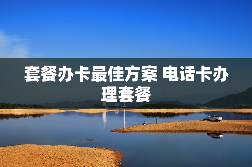套餐办卡最佳方案 电话卡办理套餐