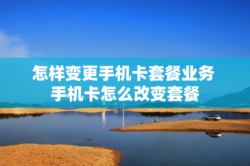 怎样变更手机卡套餐业务 手机卡怎么改变套餐