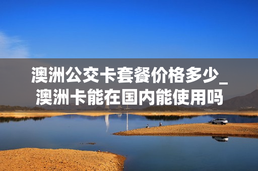 澳洲公交卡套餐价格多少_澳洲卡能在国内能使用吗