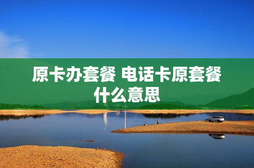 原卡办套餐 电话卡原套餐什么意思