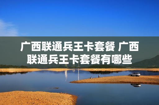 广西联通兵王卡套餐 广西联通兵王卡套餐有哪些