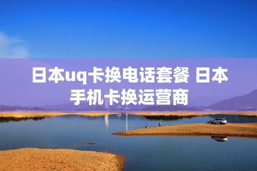 日本uq卡换电话套餐 日本手机卡换运营商