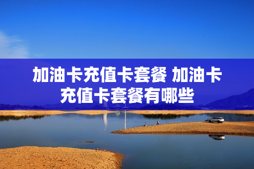 加油卡充值卡套餐 加油卡充值卡套餐有哪些