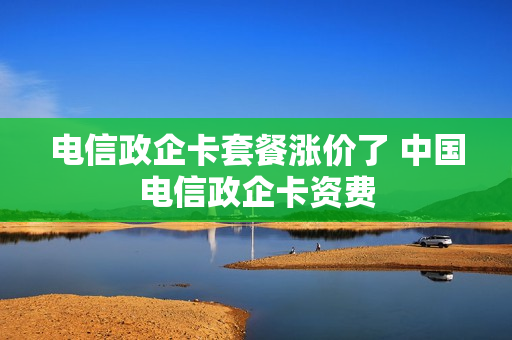 电信政企卡套餐涨价了 中国电信政企卡资费