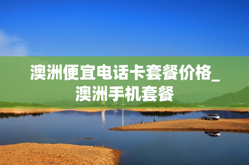 澳洲便宜电话卡套餐价格_澳洲手机套餐