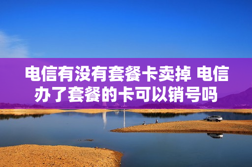 电信有没有套餐卡卖掉 电信办了套餐的卡可以销号吗