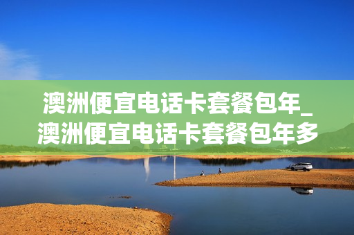 澳洲便宜电话卡套餐包年_澳洲便宜电话卡套餐包年多少钱