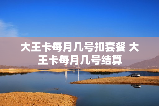 大王卡每月几号扣套餐 大王卡每月几号结算