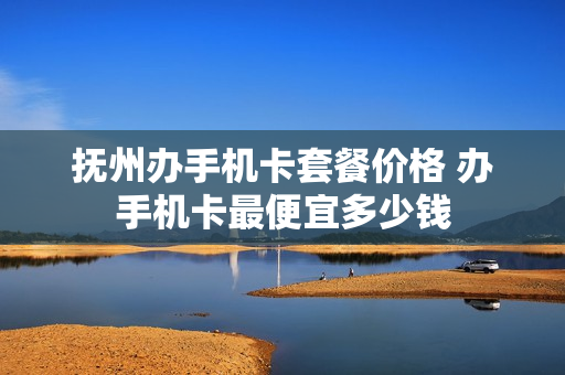 抚州办手机卡套餐价格 办手机卡最便宜多少钱