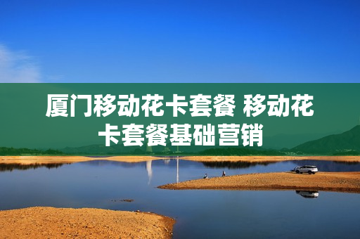 厦门移动花卡套餐 移动花卡套餐基础营销