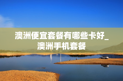澳洲便宜套餐有哪些卡好_澳洲手机套餐