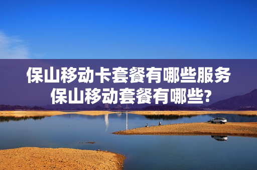保山移动卡套餐有哪些服务 保山移动套餐有哪些?