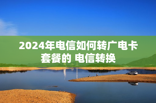 2024年电信如何转广电卡套餐的 电信转换