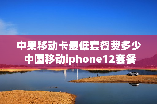中果移动卡最低套餐费多少 中国移动iphone12套餐