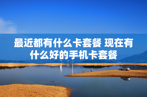 最近都有什么卡套餐 现在有什么好的手机卡套餐
