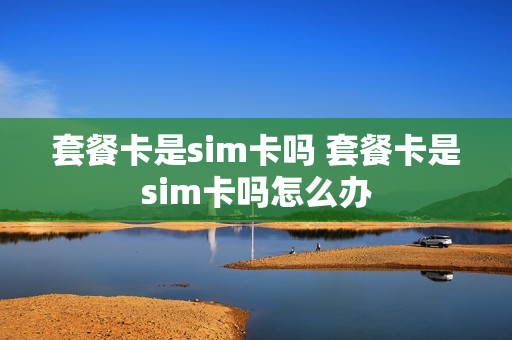 套餐卡是sim卡吗 套餐卡是sim卡吗怎么办