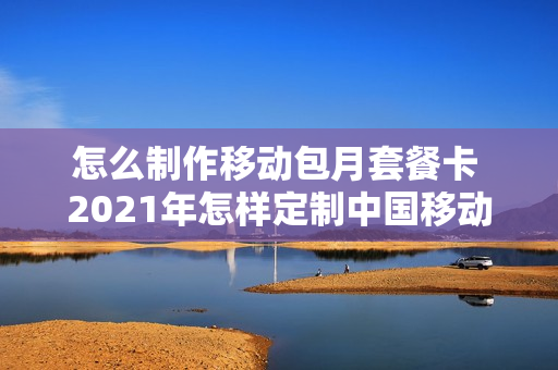 怎么制作移动包月套餐卡 2021年怎样定制中国移动流量月包