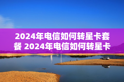 2024年电信如何转星卡套餐 2024年电信如何转星卡套餐呢