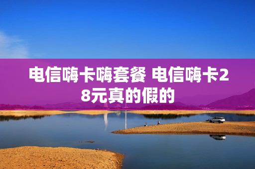 电信嗨卡嗨套餐 电信嗨卡28元真的假的