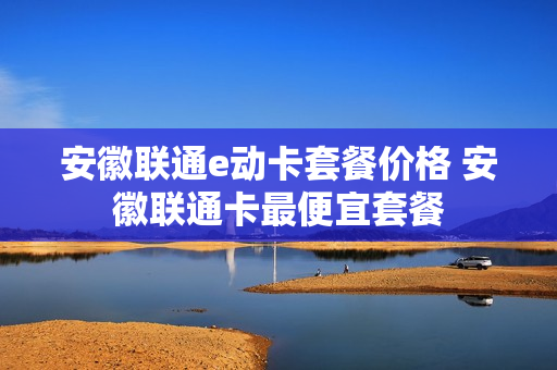 安徽联通e动卡套餐价格 安徽联通卡最便宜套餐