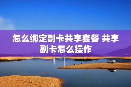 怎么绑定副卡共享套餐 共享副卡怎么操作