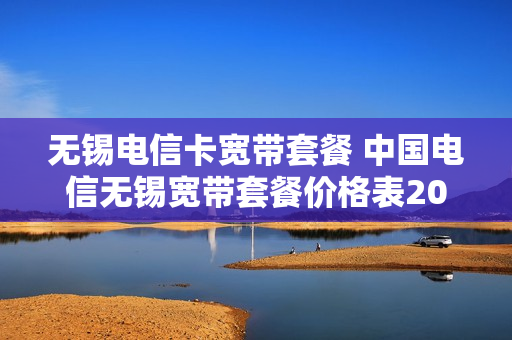 无锡电信卡宽带套餐 中国电信无锡宽带套餐价格表2021