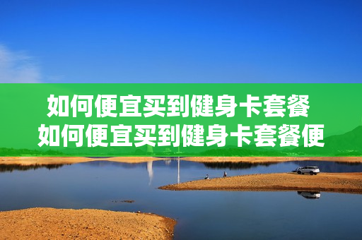 如何便宜买到健身卡套餐 如何便宜买到健身卡套餐便宜的