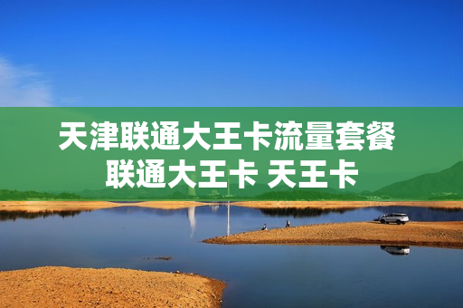 天津联通大王卡流量套餐 联通大王卡 天王卡