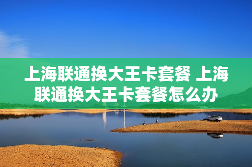 上海联通换大王卡套餐 上海联通换大王卡套餐怎么办