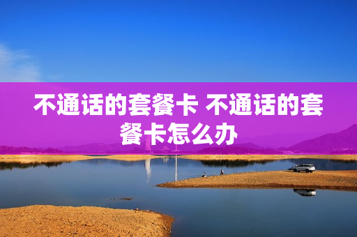 不通话的套餐卡 不通话的套餐卡怎么办