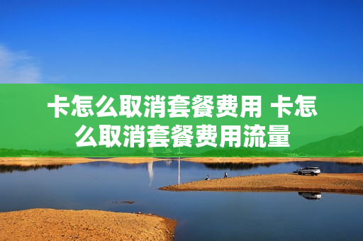卡怎么取消套餐费用 卡怎么取消套餐费用流量