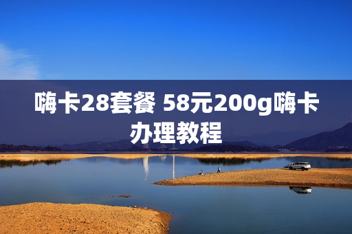 嗨卡28套餐 58元200g嗨卡办理教程