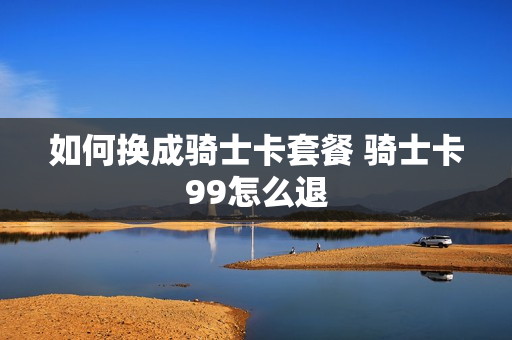 如何换成骑士卡套餐 骑士卡99怎么退