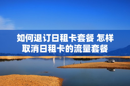 如何退订日租卡套餐 怎样取消日租卡的流量套餐