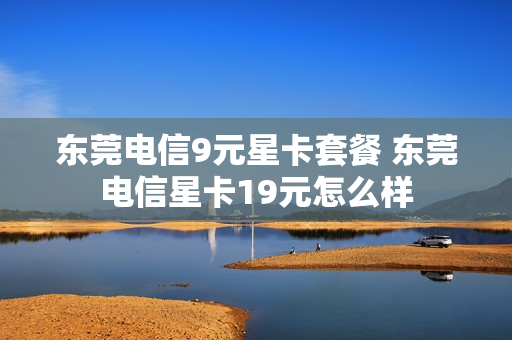 东莞电信9元星卡套餐 东莞电信星卡19元怎么样