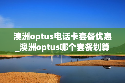 澳洲optus电话卡套餐优惠_澳洲optus哪个套餐划算