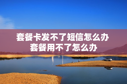 套餐卡发不了短信怎么办 套餐用不了怎么办