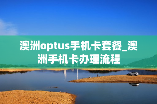 澳洲optus手机卡套餐_澳洲手机卡办理流程