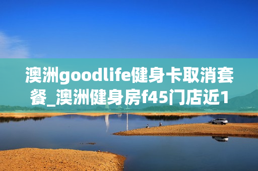 澳洲goodlife健身卡取消套餐_澳洲健身房f45门店近1800家,但是他们擅长的不止是开店