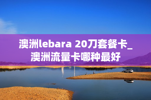 澳洲lebara 20刀套餐卡_澳洲流量卡哪种最好