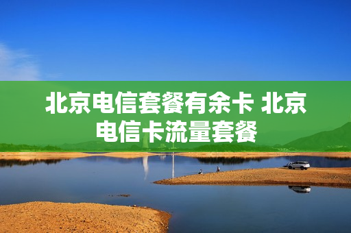 北京电信套餐有余卡 北京电信卡流量套餐