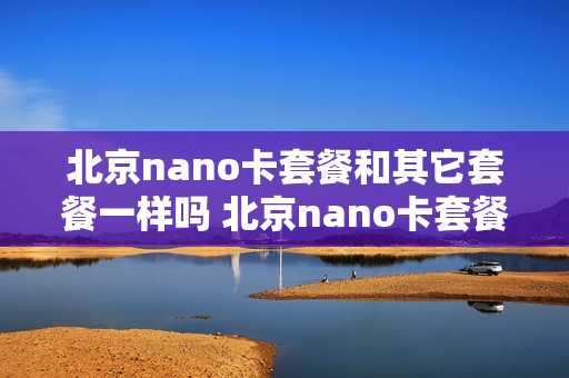 北京nano卡套餐和其它套餐一样吗 北京nano卡套餐和其它套餐一样吗