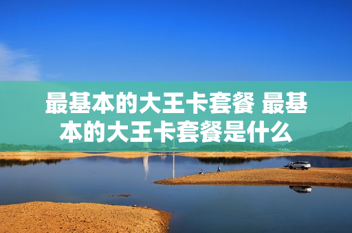 最基本的大王卡套餐 最基本的大王卡套餐是什么
