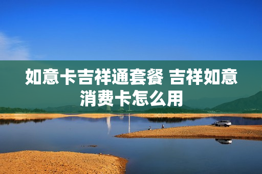如意卡吉祥通套餐 吉祥如意消费卡怎么用