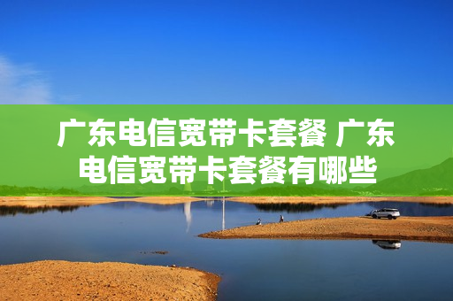 广东电信宽带卡套餐 广东电信宽带卡套餐有哪些