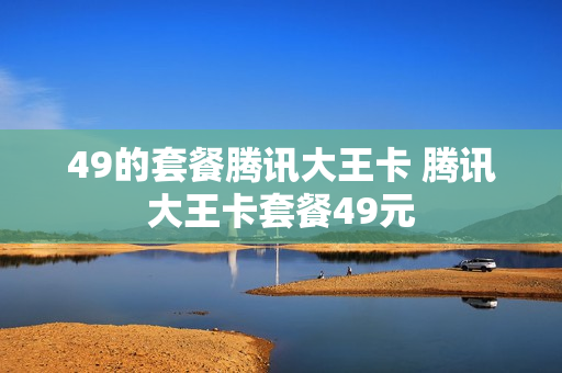 49的套餐腾讯大王卡 腾讯大王卡套餐49元