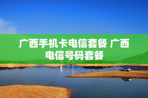 广西手机卡电信套餐 广西电信号码套餐
